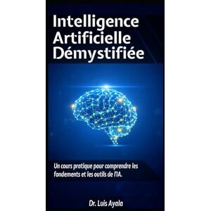 Ayala Ponce Dr., Aut Luis Alonso INTELLIGENCE ARTIFICIELLE DÉMYSTIFIÉE: Un Cours Pratique pour Maîtriser les Outils qui Transforment le Monde Ayala Ponce Dr., Aut Luis Alonso INTELLIGENCE ARTIFICIELLE DÉMYSTIFIÉE: Un Cours Pratique pour Maîtriser les Outils qui Transforment le Monde