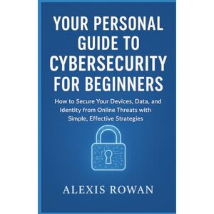 Rowan, Alexis Your Personal Guide to Cybersecurity for Beginners: How to Secure Your Devices, Data, and Identity from Online Threats with Simple, Effective Strategies Rowan, Alexis Your Personal Guide to Cybersecurity for Beginners: How to Secure Your Devices, Data, and Identity from Online Threats with Simple, Effective Strategies