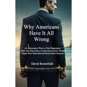 Rosenfield, David Why Americans Have It All Wrong: An Alternative Way to Find Happiness-Tales and Tips from a Corporate Lawyer Turned Expat Now Semi-Retired Real Estate Investor Rosenfield, David Why Americans Have It All Wrong: An Alternative Way to Find Happiness-Tales and Tips from a Corporate Lawyer Turned Expat Now Semi-Retired Real Estate Investor