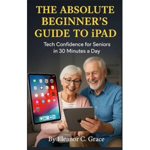 C. Grace, Eleanor The Absolute Beginner’s Guide to iPad: Tech Confidence for Seniors in 30 Minutes a Day C. Grace, Eleanor The Absolute Beginner’s Guide to iPad: Tech Confidence for Seniors in 30 Minutes a Day