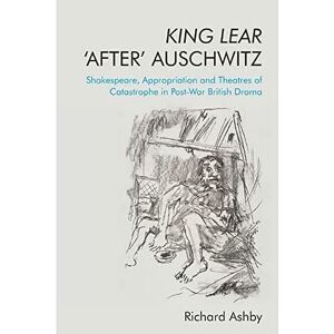 Ashby, Richard King Lear ‘After’ Auschwitz: Shakespeare, Appropriation and Theatres of Catastrophe in Post-War British Drama Ashby, Richard King Lear ‘After’ Auschwitz: Shakespeare, Appropriation and Theatres of Catastrophe in Post-War British Drama