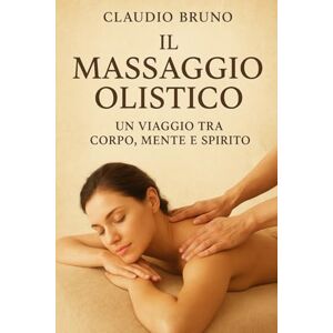 Bruno, Claudio IL MASSAGGIO OLISTICO: UN VIAGGIO TRA CORPO, MENTE E SPIRITO Bruno, Claudio IL MASSAGGIO OLISTICO: UN VIAGGIO TRA CORPO, MENTE E SPIRITO