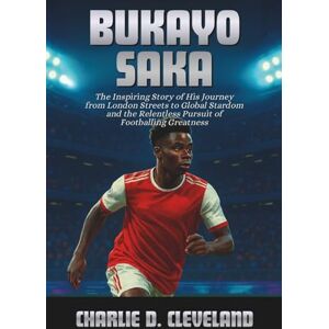 D. Cleveland, Charlie Bukayo Saka: The Inspiring Story of His Journey from London Streets to Global Stardom and the Relentless Pursuit of Footballing Greatness D. Cleveland, Charlie Bukayo Saka: The Inspiring Story of His Journey from London Streets to Global Stardom and the Relentless Pursuit of Footballing Greatness