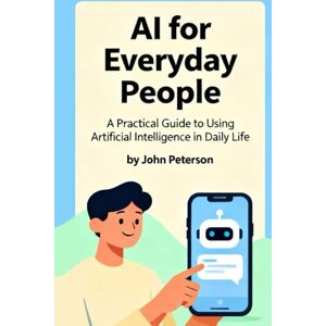 Peterson, John AI for Everyday People: A Practical Guide to Using Artificial Intelligence in Daily Life Peterson, John AI for Everyday People: A Practical Guide to Using Artificial Intelligence in Daily Life
