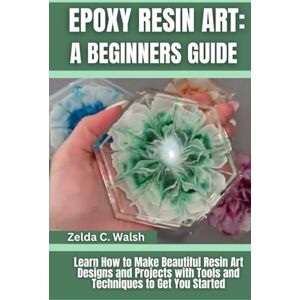 Walsh, Zelda C. Epoxy Resin Art: A Beginners Guide: Learn How to Make Beautiful Resin Art Designs and Projects with Tools and Techniques to Get You Started Walsh, Zelda C. Epoxy Resin Art: A Beginners Guide: Learn How to Make Beautiful Resin Art Designs and Projects with Tools and Techniques to Get You Started