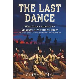Griffin THE LAST DANCE: What Drove America to Massacre at Wounded Knee?: The Ghost Dance Crisis and the Death of the Indian Wars Griffin THE LAST DANCE: What Drove America to Massacre at Wounded Knee?: The Ghost Dance Crisis and the Death of the Indian Wars