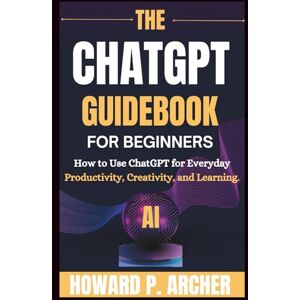 Archer, Howard P. THE CHATGPT GUIDEBOOK FOR BEGINNERS: How To Use Chatgpt For Everyday Productivity, Creativity And Learning. (Mastering Digital Tools) Archer, Howard P. THE CHATGPT GUIDEBOOK FOR BEGINNERS: How To Use Chatgpt For Everyday Productivity, Creativity And Learning. (Mastering Digital Tools)