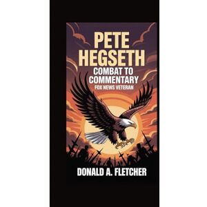 A. Fletcher, Donald PETE HEGSETH COMBAT TO COMMENTARY: FOX NEWS VETERAN A. Fletcher, Donald PETE HEGSETH COMBAT TO COMMENTARY: FOX NEWS VETERAN
