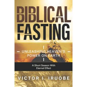 Iruobe, Victor I. Biblical Fasting: Unleashing Heaven's Power on Earth Iruobe, Victor I. Biblical Fasting: Unleashing Heaven's Power on Earth