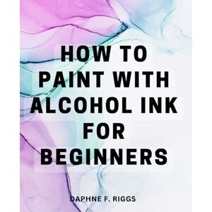 Riggs, Daphne F. How To Paint With Alcohol Ink For Beginners: Unleash Your Creativity with Vibrant and Ethereal Art A Handy Guide for Creating Stunning Alcohol Ink Artwork, Even if You're a Beginner Riggs, Daphne F. How To Paint With Alcohol Ink For Beginners: Unleash Your Creativity with Vibrant and Ethereal Art A Handy Guide for Creating Stunning Alcohol Ink Artwork, Even if You're a Beginner