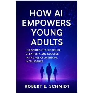 E. Schmidt, Robert How AI Empowers Young Adults: Unlocking Future Skills, Creativity, and Success in the Age of Artificial Intelligence E. Schmidt, Robert How AI Empowers Young Adults: Unlocking Future Skills, Creativity, and Success in the Age of Artificial Intelligence