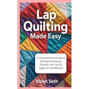 Seth, Violet Lap Quilting Made Easy: A Comprehensive Guide to Quilting Techniques, Projects, and Tips for Beginners and Beyond Seth, Violet Lap Quilting Made Easy: A Comprehensive Guide to Quilting Techniques, Projects, and Tips for Beginners and Beyond