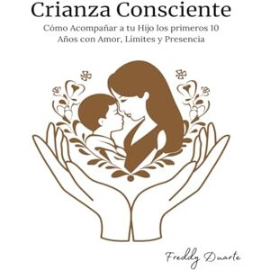 Duarte, Freddy Crianza Consciente: Cómo Acompañar a tu Hijo los primeros 10 Años con Amor, Límites y Presencia Duarte, Freddy Crianza Consciente: Cómo Acompañar a tu Hijo los primeros 10 Años con Amor, Límites y Presencia