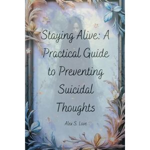 Love, Alex S. Staying Alive: A Practical Guide to Preventing Suicidal Thoughts Love, Alex S. Staying Alive: A Practical Guide to Preventing Suicidal Thoughts