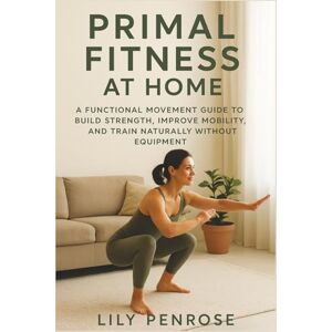 Penrose, Lily Primal Fitness at Home: A Functional Movement Guide to Build Strength, Improve Mobility, and Train Naturally Without Equipment Penrose, Lily Primal Fitness at Home: A Functional Movement Guide to Build Strength, Improve Mobility, and Train Naturally Without Equipment