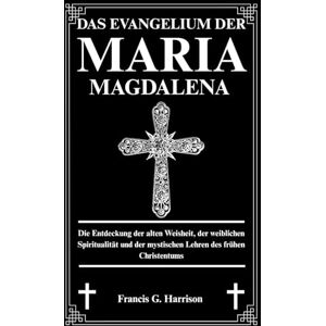 G. Harrison, Francis DAS EVANGELIUM DER MARIA MAGDALENA: Die Entdeckung der alten Weisheit, der weiblichen Spiritualität und der mystischen Lehren des frühen Christentums G. Harrison, Francis DAS EVANGELIUM DER MARIA MAGDALENA: Die Entdeckung der alten Weisheit, der weiblichen Spiritualität und der mystischen Lehren des frühen Christentums