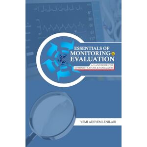 Adeyemi-Enilari, 'Yemi ESSENTIALS OF MONITORING AND EVALUATION: A HANDBOOK for ADMINISTRATORS AND MANAGERS Adeyemi-Enilari, 'Yemi ESSENTIALS OF MONITORING AND EVALUATION: A HANDBOOK for ADMINISTRATORS AND MANAGERS