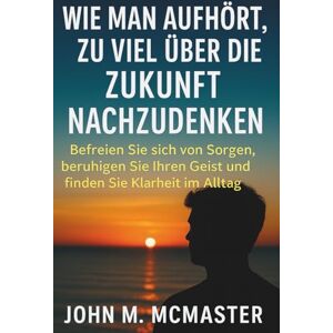 McMaster, John M Wie man aufhört, zu viel über die Zukunft nachzudenken: Befreien Sie sich von Sorgen, beruhigen Sie Ihren Geist und finden Sie Klarheit im Alltag McMaster, John M Wie man aufhört, zu viel über die Zukunft nachzudenken: Befreien Sie sich von Sorgen, beruhigen Sie Ihren Geist und finden Sie Klarheit im Alltag