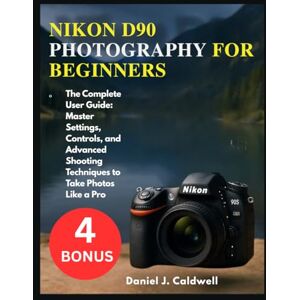 J. Caldwell, Daniel NIKON D90 PHOTOGRAPHY FOR BEGINNERS:: The Complete User Guide: Master Settings, Controls, and Advanced Shooting Techniques to Take Photos Like a Pro J. Caldwell, Daniel NIKON D90 PHOTOGRAPHY FOR BEGINNERS:: The Complete User Guide: Master Settings, Controls, and Advanced Shooting Techniques to Take Photos Like a Pro