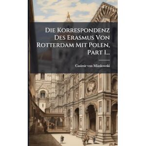 Miaskowski, Casimir Von Die Korrespondenz Des Erasmus Von Rotterdam Mit Polen, Part 1... Miaskowski, Casimir Von Die Korrespondenz Des Erasmus Von Rotterdam Mit Polen, Part 1...