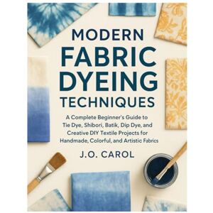 Carol, J.O. Modern Fabric Dyeing Techniques: A Complete Beginners Guide to Tie Dye, Shibori, Batik, Dip Dye, and Creative DIY Textile Projects for Handmade, Colorful & Artistic Fabrics Carol, J.O. Modern Fabric Dyeing Techniques: A Complete Beginners Guide to Tie Dye, Shibori, Batik, Dip Dye, and Creative DIY Textile Projects for Handmade, Colorful & Artistic Fabrics