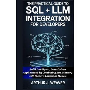 Weaver, Arthur J. The Practical Guide to SQL + LLM Integration for Developers: Build Intelligent, Data-Driven Applications by Combining SQL Mastery with Modern Language Models Weaver, Arthur J. The Practical Guide to SQL + LLM Integration for Developers: Build Intelligent, Data-Driven Applications by Combining SQL Mastery with Modern Language Models