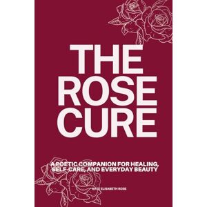 Rose, Kate Elisabeth The Rose Cure: A Poetic Companion for Healing, Self-Care, and Everyday Beauty Rose, Kate Elisabeth The Rose Cure: A Poetic Companion for Healing, Self-Care, and Everyday Beauty