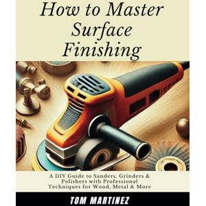 Martinez, Tom How to Master Surface Finishing: A DIY Guide to Sanders, Grinders & Polishers with Professional Techniques for Wood, Metal & More (Master Your Workshop) Martinez, Tom How to Master Surface Finishing: A DIY Guide to Sanders, Grinders & Polishers with Professional Techniques for Wood, Metal & More (Master Your Workshop)