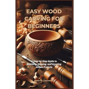 MATHEWS, ANNETTE J. EASY WOOD CARVING FOR BEGINNERS: A Step-by-Step Guide to Whittling, Shaping, and Creating Simple Projects MATHEWS, ANNETTE J. EASY WOOD CARVING FOR BEGINNERS: A Step-by-Step Guide to Whittling, Shaping, and Creating Simple Projects