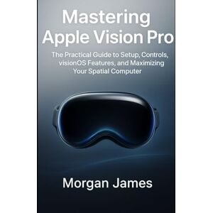 James, Morgan Mastering Apple Vision Pro: The Practical Guide to Setup, Controls, visionOS Features, and Maximizing Your Spatial Computer. (Application and software tools guide) James, Morgan Mastering Apple Vision Pro: The Practical Guide to Setup, Controls, visionOS Features, and Maximizing Your Spatial Computer. (Application and software tools guide)