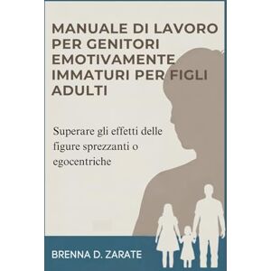 D. Zarate, Brenna MANUALE DI LAVORO PER GENITORI EMOTIVAMENTE IMMATURI PER FIGLI ADULTI: Superare gli effetti delle figure sprezzanti o egocentriche D. Zarate, Brenna MANUALE DI LAVORO PER GENITORI EMOTIVAMENTE IMMATURI PER FIGLI ADULTI: Superare gli effetti delle figure sprezzanti o egocentriche