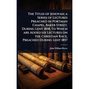 Reeve, John William The Titles of Jehovah; a Series of Lectures Preached in Portman Chapel, Baker Street, During Lent 1858. To Which are Added six Lectures on the Christian Race, Preached During Lent 1857 Reeve, John William The Titles of Jehovah; a Series of Lectures Preached in Portman Chapel, Baker Street, During Lent 1858. To Which are Added six Lectures on the Christian Race, Preached During Lent 1857
