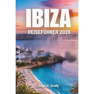 Scully, Adam K. IBIZA REISEFÜHRER 2026: Strandwege und entspannte Morgenstunden in Spanien Scully, Adam K. IBIZA REISEFÜHRER 2026: Strandwege und entspannte Morgenstunden in Spanien