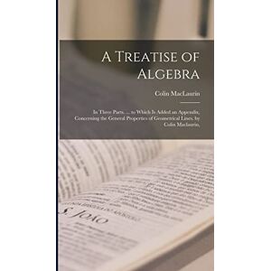 Maclaurin, Colin A Treatise of Algebra: In Three Parts. ... to Which Is Added an Appendix, Concerning the General Properties of Geometrical Lines. by Colin Maclaurin, Maclaurin, Colin A Treatise of Algebra: In Three Parts. ... to Which Is Added an Appendix, Concerning the General Properties of Geometrical Lines. by Colin Maclaurin,