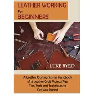 Byrd, Luke Leather Working for Beginners: A Leather Crafting Starter Handbook of 15 Leather Craft Projects Plus Tips, Tools and Techniques to Get You Started Byrd, Luke Leather Working for Beginners: A Leather Crafting Starter Handbook of 15 Leather Craft Projects Plus Tips, Tools and Techniques to Get You Started