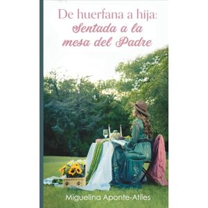Aponte-Atiles, Miguelina De huérfana a hija: Sentada a la mesa del Padre: Una guía espiritual para sanar el corazón, descubrir tu identidad en Dios y vivir como hija amada del Padre Celestial Aponte-Atiles, Miguelina De huérfana a hija: Sentada a la mesa del Padre: Una guía espiritual para sanar el corazón, descubrir tu identidad en Dios y vivir como hija amada del Padre Celestial