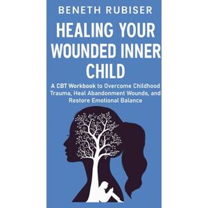 Beneth Rubiser Healing Your Wounded Inner Child: A CBT Workbook to Overcome Childhood Trauma, Heal Abandonment Wounds, and Restore Emotional Balance, Paperback Beneth Rubiser Healing Your Wounded Inner Child: A CBT Workbook to Overcome Childhood Trauma, Heal Abandonment Wounds, and Restore Emotional Balance, Paperback