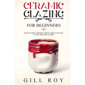 Roy, Gill Ceramic Glazing for Beginners: What Every Ceramic Artist Should Know to Get Better Glazes Roy, Gill Ceramic Glazing for Beginners: What Every Ceramic Artist Should Know to Get Better Glazes