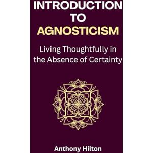 Hilton, Anthony Introduction to Agnosticism: Living Thoughtfully in the Absence of Certainty Hilton, Anthony Introduction to Agnosticism: Living Thoughtfully in the Absence of Certainty