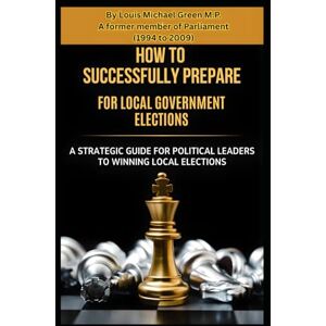 Green M.P., Rev Louis Michael How to Successfully prepare for Local Government Elections: A Strategic Guide for Political Leaders to Winning Local Elections Green M.P., Rev Louis Michael How to Successfully prepare for Local Government Elections: A Strategic Guide for Political Leaders to Winning Local Elections