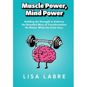 Labre, Lisa Muscle Power, Mind Power: Building the Strength to Embrace the Beautiful Mess of Transformation, No Matter What the Scale Says Labre, Lisa Muscle Power, Mind Power: Building the Strength to Embrace the Beautiful Mess of Transformation, No Matter What the Scale Says