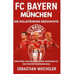 Wechsler, Sebastian FC Bayern München: Die vollständige Geschichte: Eine Reise von bescheidenen Anfängen zu weltweiter Anerkennung Wechsler, Sebastian FC Bayern München: Die vollständige Geschichte: Eine Reise von bescheidenen Anfängen zu weltweiter Anerkennung