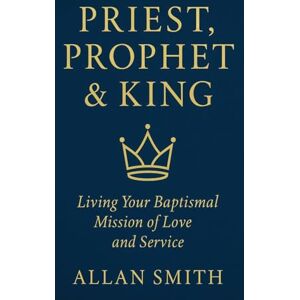 Smith, Allan Priest, Prophet & King: Living Your Baptismal Mission of Love and Service Smith, Allan Priest, Prophet & King: Living Your Baptismal Mission of Love and Service