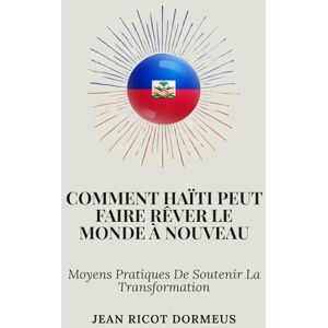 Dormeus, Jean Ricot Comment Haïti Peut Faire Rêver Le Monde À Nouveau: Moyens Pratiques De Soutenir La Transformation Dormeus, Jean Ricot Comment Haïti Peut Faire Rêver Le Monde À Nouveau: Moyens Pratiques De Soutenir La Transformation