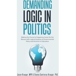 Krueger MPA, Jason Demanding Logic in Politics: Making the Pursuit of Happiness Easier for the Masses with Logical Analyses of Governmental Policy and Activism in Education Krueger MPA, Jason Demanding Logic in Politics: Making the Pursuit of Happiness Easier for the Masses with Logical Analyses of Governmental Policy and Activism in Education