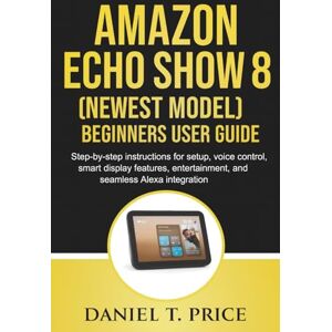 Price, Daniel T. Amazon Echo Show 8 (Newest Model) Beginners User Guide: Step-by-step instructions for setup, voice control, smart display features, entertainment, and seamless Alexa integration Price, Daniel T. Amazon Echo Show 8 (Newest Model) Beginners User Guide: Step-by-step instructions for setup, voice control, smart display features, entertainment, and seamless Alexa integration
