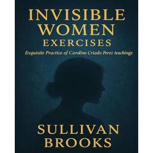 Brooks, Sullivan Invisible Women Exercises: Exquisite Practice of Caroline Criado Perez teachings Brooks, Sullivan Invisible Women Exercises: Exquisite Practice of Caroline Criado Perez teachings