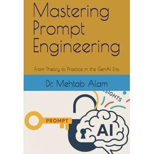 Alam, Dr Dr Mehtab Mastering Prompt Engineering: From Theory to Practice in the GenAI Era Alam, Dr Dr Mehtab Mastering Prompt Engineering: From Theory to Practice in the GenAI Era