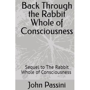 Passini Jr, Mr John S Back Through the Rabbit Whole of Consciousness: Sequel to The Rabbit Whole of Consciousness (the journey) Passini Jr, Mr John S Back Through the Rabbit Whole of Consciousness: Sequel to The Rabbit Whole of Consciousness (the journey)