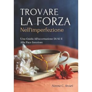 Arcuri, Norene C. Trovare La Forza Nell'imperfezione: Una Guida All'accettazione Di Sé E Alla Pace Interiore Arcuri, Norene C. Trovare La Forza Nell'imperfezione: Una Guida All'accettazione Di Sé E Alla Pace Interiore